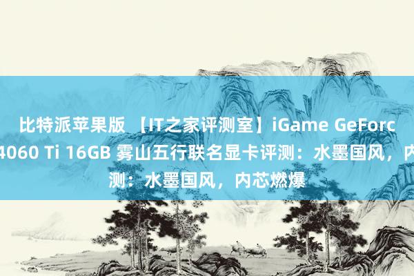 比特派苹果版 【IT之家评测室】iGame GeForce RTX 4060 Ti 16GB 雾山五行联名显卡评测：水墨国风，内芯燃爆