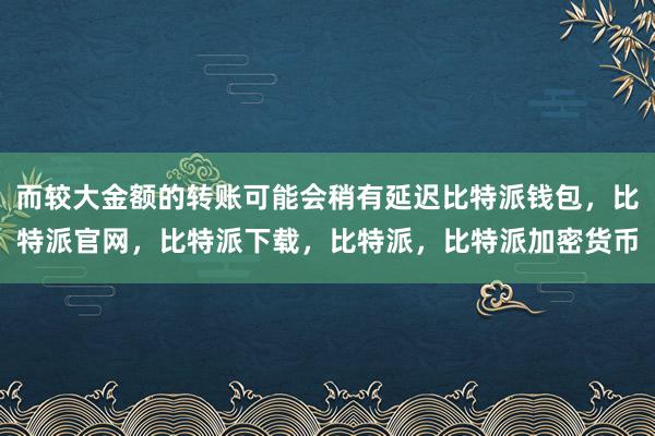 而较大金额的转账可能会稍有延迟比特派钱包，比特派官网，比特派下载，比特派，比特派加密货币