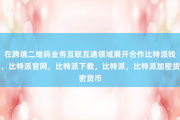 在跨境二维码业务互联互通领域展开合作比特派钱包，比特派官网，比特派下载，比特派，比特派加密货币