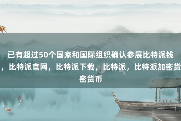 已有超过50个国家和国际组织确认参展比特派钱包，比特派官网，比特派下载，比特派，比特派加密货币