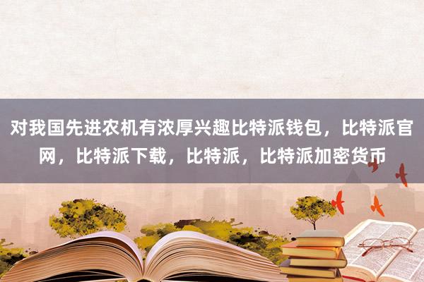 对我国先进农机有浓厚兴趣比特派钱包，比特派官网，比特派下载，比特派，比特派加密货币