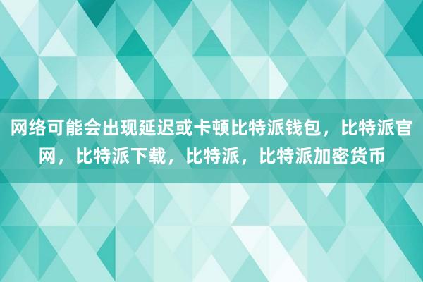 网络可能会出现延迟或卡顿比特派钱包，比特派官网，比特派下载，比特派，比特派加密货币