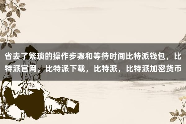 省去了繁琐的操作步骤和等待时间比特派钱包，比特派官网，比特派下载，比特派，比特派加密货币