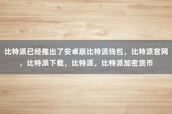 比特派已经推出了安卓版比特派钱包，比特派官网，比特派下载，比特派，比特派加密货币