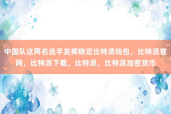 中国队这两名选手发挥稳定比特派钱包，比特派官网，比特派下载，比特派，比特派加密货币