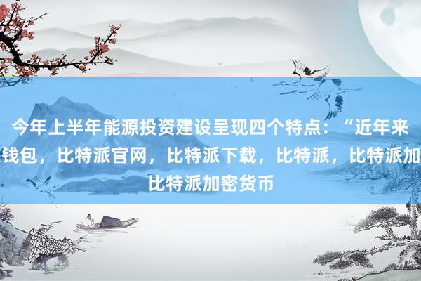 今年上半年能源投资建设呈现四个特点：“近年来比特派钱包，比特派官网，比特派下载，比特派，比特派加密货币