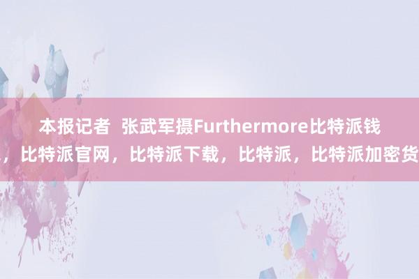 本报记者  张武军摄Furthermore比特派钱包，比特派官网，比特派下载，比特派，比特派加密货币