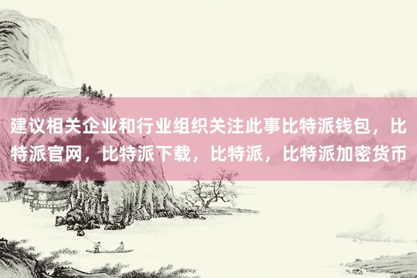 建议相关企业和行业组织关注此事比特派钱包，比特派官网，比特派下载，比特派，比特派加密货币