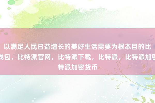 以满足人民日益增长的美好生活需要为根本目的比特派钱包，比特派官网，比特派下载，比特派，比特派加密货币