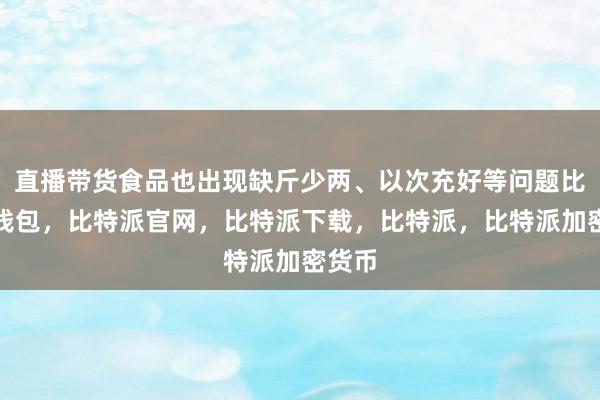 直播带货食品也出现缺斤少两、以次充好等问题比特派钱包，比特派官网，比特派下载，比特派，比特派加密货币