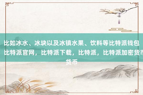 比如冰水、冰块以及冰镇水果、饮料等比特派钱包，比特派官网，比特派下载，比特派，比特派加密货币