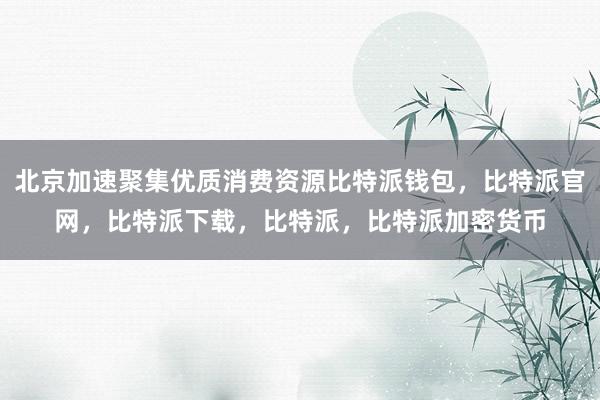 北京加速聚集优质消费资源比特派钱包，比特派官网，比特派下载，比特派，比特派加密货币